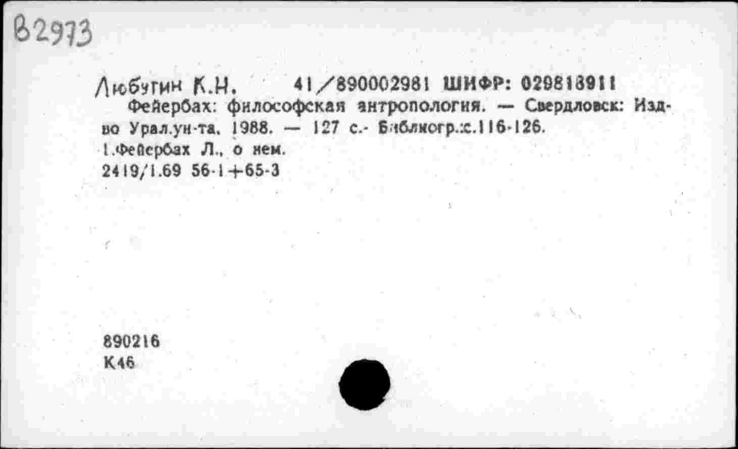 ﻿е>2э?з
К.М, 41/890002981 ШИФР: 029813911
Фейербах: философская антропология. — Свердловск: Изд-во Урал.ун-та, 1988. — 127 с.- 6 «блиогр.:с.116-126.
[.Фейербах Л., о нем.
2419/1.69 561+65-3
890216 К46